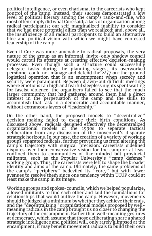 political intelligence, or even charisma, to the careerists who kept control of the camp. Instead, their success demonstrated a low level of politcal literacy amdng the camp’s rank-and-file, who most often simply did what Core Said; a ackof organization among radical participants; our self-marginalized inability to consider that we had more potential allies than we realized; and, above all, the insufficiency of all radical participants to build an aiternative bloc and political vision with which we might have contested leadership of the camp. Even if Core was more amenable to radical proposals, the ve nature of the group as an informal, invite-only shadow council would curtail ifs attempts at creating effective decision-making rocesses. Even though such a sttucture could successfull elegate tasks during the planning stages, its overworke persannel could not manage and deferid the 247 on-the-ground ogistical operation that is an encampment when secrecy and security were paramount. Between drawn-out difficult meetings where émotions ran high and fearful sleepless nights spent waitiny for fascist violence, the organizers failed to see that the muc larger community that had gathered around them had a direct intérest in the perpetuation of the camp and the skills to accomplish that task in a democratic and accountable manner, without extraneous layers of “leadership.” On _the other hand, the proposed models to “decentralize” decision-making failed to escape their birth conditions. As discussed above, radicals designed effectively the decentralized ur%amzauonal models of the 1990s to” separate tactical deliberation from any discussion of the movement’s disparate strategic horizons. In our case, the creation of a variety of working gioups separated radicals, furfher preventing s from altering the camp’s trajectory with surgical precision: careerists sidelined disputes over their conservative vision for the camp or at least confined them to communities of like-minded but provincial militants, such as the Popular University’s “camp defense” working group. Thus, the careerists were left to shape the broader identity and aims of the camp. Ultimately, the same problems of the camp’s “periphery” bedeviled its “core,” but with fewer avenues to resolve them since one tendency within UCUP could at least make the camp in its image. Working groups and spoles-councils, which we helped popularize, allowed militants to find each other and laid the foundations for relationships that would outlive the camp. However, movements should be udged at amigimum by whether ey achiete theirends, and the “decentralizing” organizational models proposed by well~ ‘meaning radicals in the camp brought us no closer to changing the trajectory of the encampment. Rather than well-meaning gestures at democracy, which assume that those deliberating sharé a shared strategic intelligence and political will, ong( rarely %lu_’n sed at the encampment, it may benefit movement radicals to build their own